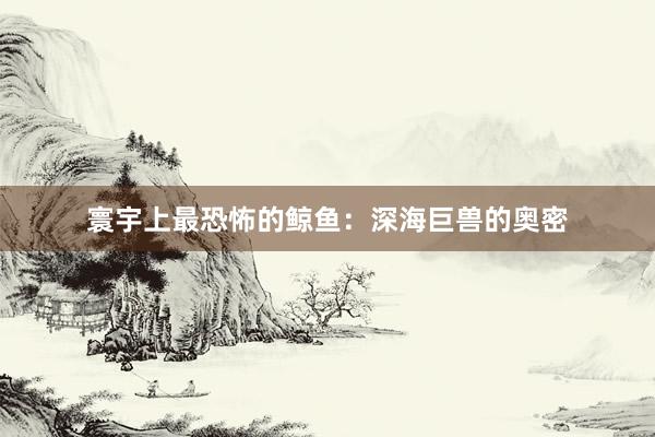 寰宇上最恐怖的鲸鱼：深海巨兽的奥密